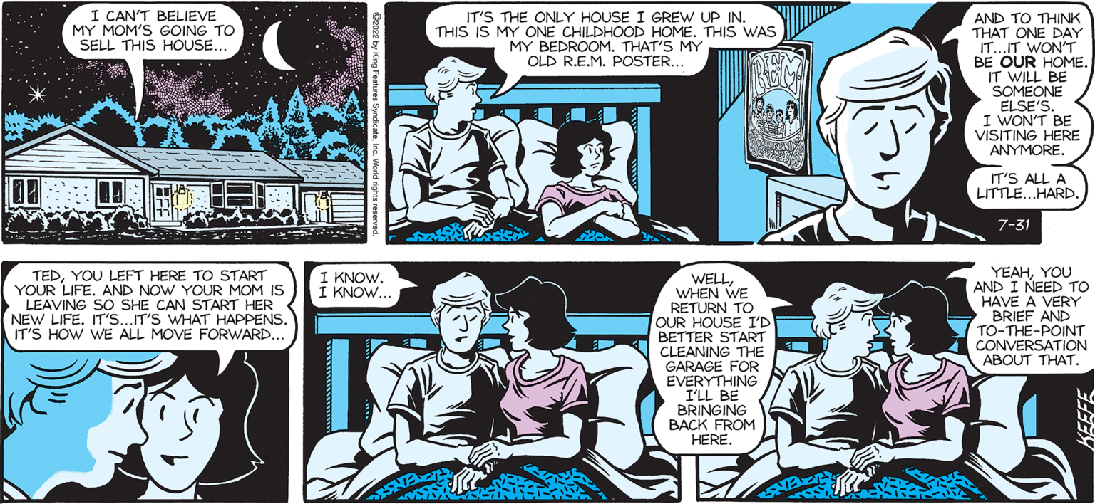 Organism OCR: SALLY FORTH BEKA Francesco Marciuliano I CAN'T BELIEVE MY MOM'S GOING TO SELL THIS HOUSE. TEDYOU LEFT HERE TO START YOUR LIFE. AND NOW YOUR MOM IS LEAVING SO SHE CAN START HER NEW LIFE. IT'S...IT'S WHAT HAPPENS. IT'S HOW WE ALL MOVE FORWARD. I KNOW. : KNOW.. IT'S THE ONLY HOUSE I GREW UP IN. THIS IS MY ONE CHILDHOOD HOME. THIS WAS MY M. THAT'S MY POSTER WELLWHEN WE RETURN TO Roof OUR HOUSE I'D BETTER START CLEANING THE GARAGE FOR EVERYTHING I'LL BE BRINGING BACK FROM HERE 121 AND TO THINK THAT ONE DAY IT...IT WON'T BE OUR HOME. IT WILL BE SOMEONE ELSE'S I WON'T BE VISITING HERE ANYMORE IT'S ALL A LITTLE...HARD. 7-31 YEAHYOU AND I NEED TO I HAVE A VERY BRIEF AND TO-THE-POINT CONVERSATION ABOUT THAT. SALLY FORTH BEKA Francesco Marciuliano I CAN'T BELIEVE MY MOM'S GOING TO SELL THIS HOUSE . TEDYOU LEFT HERE TO START YOUR LIFE . AND NOW YOUR MOM IS LEAVING SO SHE CAN START HER NEW LIFE . IT'S ... IT'S WHAT HAPPENS . IT'S HOW WE ALL MOVE FORWARD . I KNOW . : KNOW .. IT'S THE ONLY HOUSE I GREW UP IN . THIS IS MY ONE CHILDHOOD HOME . THIS WAS MY M. THAT'S MY POSTER WELLWHEN WE RETURN TO Roof OUR HOUSE I'D BETTER START CLEANING THE GARAGE FOR EVERYTHING I'LL BE BRINGING BACK FROM HERE 121 AND TO THINK THAT ONE DAY IT ... IT WON'T BE OUR HOME . IT WILL BE SOMEONE ELSE'S I WON'T BE VISITING HERE ANYMORE IT'S ALL A LITTLE ... HARD . 7-31 YEAHYOU AND I NEED TO I HAVE A VERY BRIEF AND TO - THE - POINT CONVERSATION ABOUT THAT .