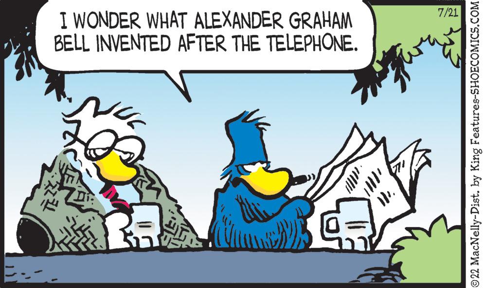 Fictional character OCR: I WONDER WHAT ALEXANDER GRAHAM BELL INVENTED AFTER THE TELEPHONE. 30 7/21 ?22 MacNelly-Dist. by King Features-SHOECOMICS.COM I WONDER WHAT ALEXANDER GRAHAM BELL INVENTED AFTER THE TELEPHONE . 30 7/21 ?22 MacNelly - Dist . by King Features-SHOECOMICS.COM
