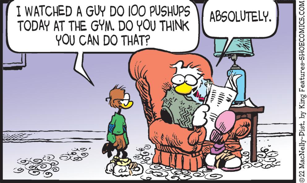 Organism OCR: I WATCHED A GUY DO 100 PUSHUPS TODAY AT THE GYM. DO YOU THINK YOU CAN DO THAT? ABSOLUTELY. 55 ©22 MacNelly-Dist. by King Features-SHOECOMICS.COM I WATCHED A GUY DO 100 PUSHUPS TODAY AT THE GYM . DO YOU THINK YOU CAN DO THAT ? ABSOLUTELY . 55 © 22 MacNelly - Dist . by King Features-SHOECOMICS.COM