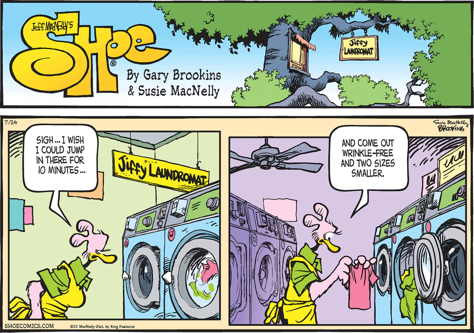 Magenta OCR: 7/24 SIGH... I WISH I COULD JUMP IN THERE FOR 10 MINUTES... SHOECOMICS.COM Jiffy LAUNDROMAT DS 22 MacNelly-Dist. by King Features AND COME OUT WRINKLE-FREE AND TWO SIZES SMALLER. Susie MacNelly BROOKING 7/24 SIGH ... I WISH I COULD JUMP IN THERE FOR 10 MINUTES ... SHOECOMICS.COM Jiffy LAUNDROMAT DS 22 MacNelly - Dist . by King Features AND COME OUT WRINKLE - FREE AND TWO SIZES SMALLER . Susie MacNelly BROOKING