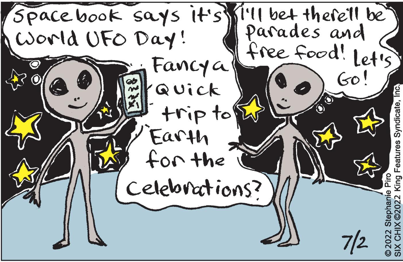 Font OCR: Space book says it's World UFO Day! Co Fancy a Quick trip to Earth for the I'll bet there'll be Parades and free food! Let's Go! Celebrations? 7/2 SIX CHIX ?2022 King Features SyndicateInc. ?2022 Stephanie Piro Space book says it's World UFO Day ! Co Fancy a Quick trip to Earth for the I'll bet there'll be Parades and free food ! Let's Go ! Celebrations ? 7/2 SIX CHIX ?2022 King Features SyndicateInc. ?2022 Stephanie Piro