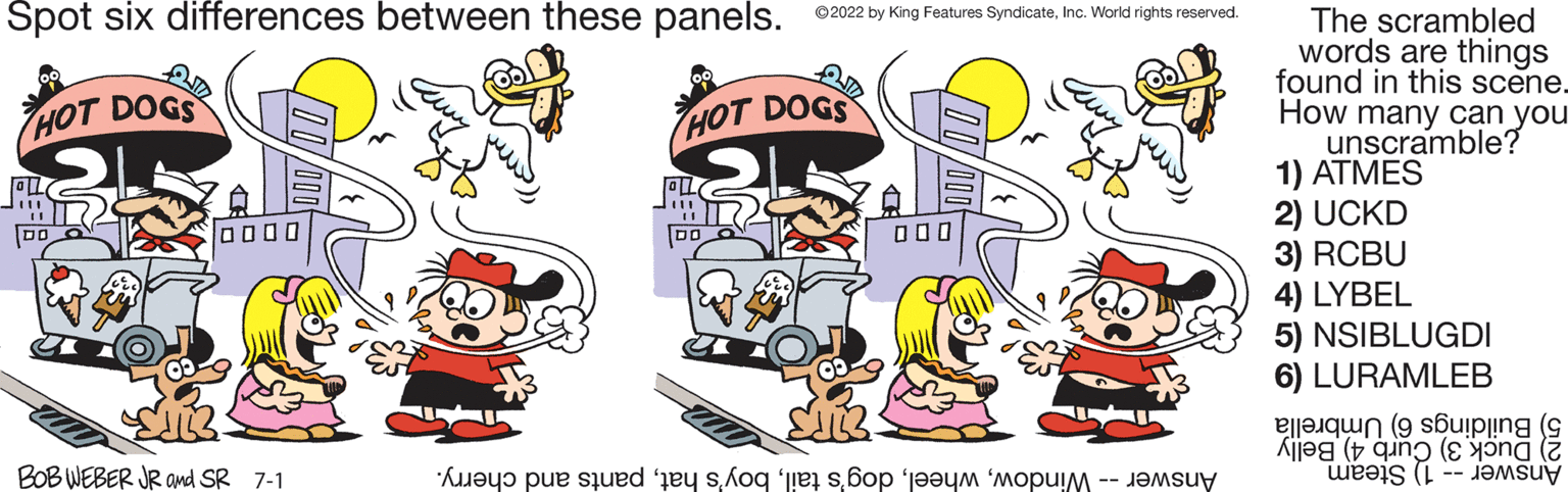 Sharing OCR: Spot six differences between these panels. ?2022 by King Features SyndicateInc. World rights reserved. HOT DOGS HOT DOGS 0000 000 BOB WEBER JR and SR 7-1 As per te te popusuy The scrambled words are things found in this scene. How many can you unscramble? 1) ATMES 2) UCKD 3) RCBU 4) LYBEL 5) NSIBLUGDI 6) LURAMLEB (uiping (c Alle ( ( ( ( Spot six differences between these panels . ?2022 by King Features SyndicateInc. World rights reserved . HOT DOGS HOT DOGS 0000 000 BOB WEBER JR and SR 7-1 As per te te popusuy The scrambled words are things found in this scene . How many can you unscramble ? 1 ) ATMES 2 ) UCKD 3 ) RCBU 4 ) LYBEL 5 ) NSIBLUGDI 6 ) LURAMLEB ( uiping ( c Alle ( ( ( (
