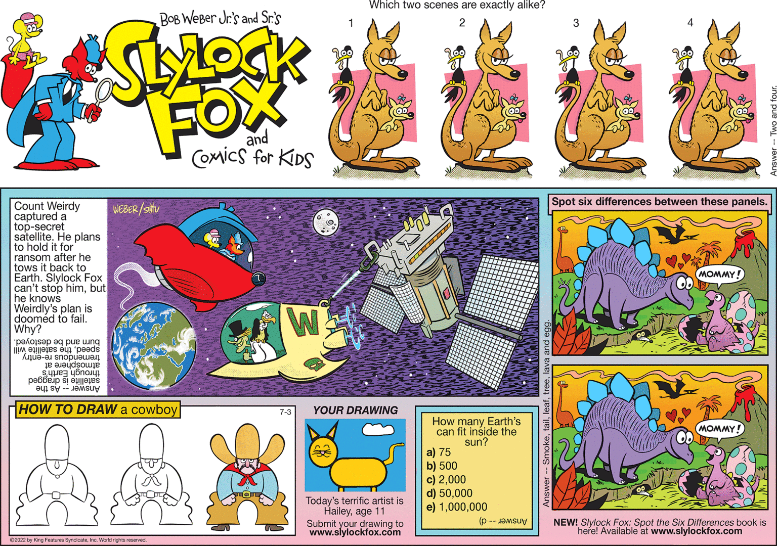 Line OCR: BOB Weber Jr.'s and Sr.'s FOX and Count Weirdy captured a top-secret satellite. He plans to hold it for ransom after he tows it back to Earth. Slylock Fox can't stop himbut he knows Weirdly's plan is doomed to fail. Why? pe/osep q pue ing e a preds - ope ???dsou S??? ???? be ÐUI SU - Jamsiv HOW TO DRAW a cowboy ?2022 by King Features SyndicateInc. World rights reserved. WEBER/stu Comics for KIDS W Which two scenes are exactly alike? 2 YOUR DRAWING ? Today's terrific artist is Haileyage 11 Submit your drawing to www.slylockfox.com How many Earth's can fit inside the sun? a) 75 b) 500 c) 2000 d) 50000 e) 1000 (p 3 Spot six differences between these panels. MOMMY! MOMMY! NEW! Slylock Fox: Spot the Six Differences book is here! Available at www.slylockfox.com BOB Weber Jr.'s and Sr.'s FOX and Count Weirdy captured a top - secret satellite . He plans to hold it for ransom after he tows it back to Earth . Slylock Fox can't stop himbut he knows Weirdly's plan is doomed to fail . Why ? pe / osep q pue ing e a preds - ope ??? dsou S??? ???? be ÐUI SU - Jamsiv HOW TO DRAW a cowboy ?2022 by King Features SyndicateInc. World rights reserved . WEBER / stu Comics for KIDS W Which two scenes are exactly alike ? 2 YOUR DRAWING ? Today's terrific artist is Haileyage 11 Submit your drawing to www.slylockfox.com How many Earth's can fit inside the sun ? a ) 75 b ) 500 c ) 2000 d ) 50000 e ) 1000 ( p 3 Spot six differences between these panels . MOMMY ! MOMMY ! NEW ! Slylock Fox : Spot the Six Differences book is here ! Available at www.slylockfox.com