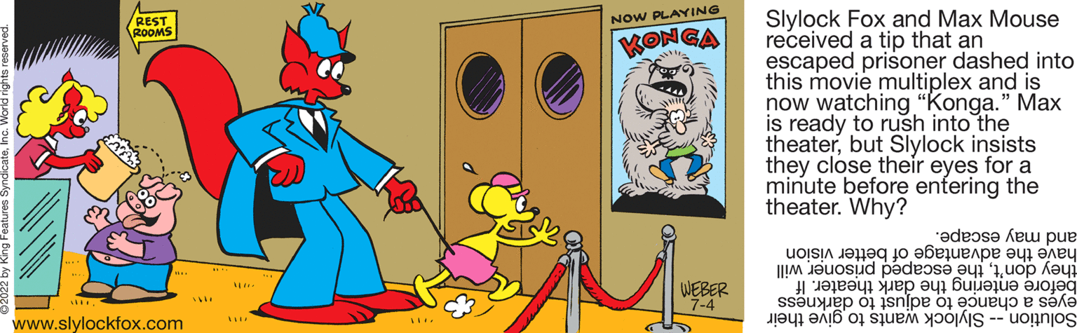 Line OCR: REST ROOMS www.slylockfox.com 119X MA NOW PLAYING KONGA WEBER 7-4 Slylock Fox and Max Mouse received a tip that an escaped prisoner dashed into this movie multiplex and is now watching "Konga." Max is ready to rush into the theaterbut Slylock insists they close their eyes for a minute before entering the theater. Why? and may escape. have the advantage of better vision they don'tthe escaped prisoner will before entering the dark theater. If eyes a chance to adjust to darkness Solution -- Slylock wants to give their REST ROOMS www.slylockfox.com 119X MA NOW PLAYING KONGA WEBER 7-4 Slylock Fox and Max Mouse received a tip that an escaped prisoner dashed into this movie multiplex and is now watching " Konga . " Max is ready to rush into the theaterbut Slylock insists they close their eyes for a minute before entering the theater . Why ? and may escape . have the advantage of better vision they don'tthe escaped prisoner will before entering the dark theater . If eyes a chance to adjust to darkness Solution -- Slylock wants to give their