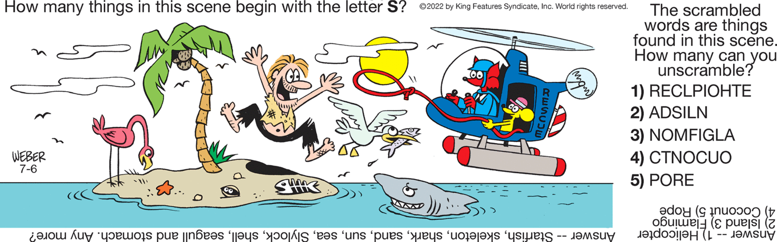 Boat OCR: How many things in this scene begin with the letter S? ?2022 by King Features SyndicateInc. World rights reserved. WEBER 7-6 UND Answer -- Starfishseagull and stomach. Any more? The scrambled words are things found in this scene. How many can you unscramble? 1) RECLPIOHTE 2) ADSILN 3) NOMFIGLA 4) CTNOCUO 5) PORE 4) Coconut 5) Rope 2) Island 3) Flamingo Answer -- 1) Helicopter How many things in this scene begin with the letter S ? ?2022 by King Features SyndicateInc. World rights reserved . WEBER 7-6 UND Answer -- Starfishseagull and stomach . Any more ? The scrambled words are things found in this scene . How many can you unscramble ? 1 ) RECLPIOHTE 2 ) ADSILN 3 ) NOMFIGLA 4 ) CTNOCUO 5 ) PORE 4 ) Coconut 5 ) Rope 2 ) Island 3 ) Flamingo Answer -- 1 ) Helicopter