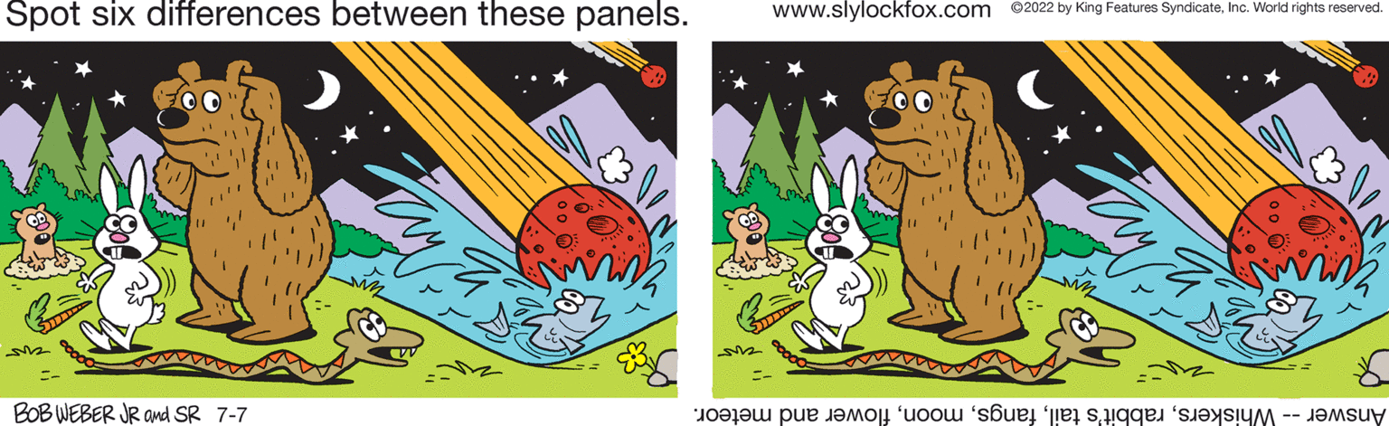 Illustration OCR: Spot six differences between these panels. BOB WEBER JR and SR 7-7 www.slylockfox.com 2022 by King Features SyndicateInc. World rights reserved. Answer -- Whiskersflower and meteor. Spot six differences between these panels . BOB WEBER JR and SR 7-7 www.slylockfox.com 2022 by King Features SyndicateInc. World rights reserved . Answer -- Whiskersrabbit's tailflower and meteor .