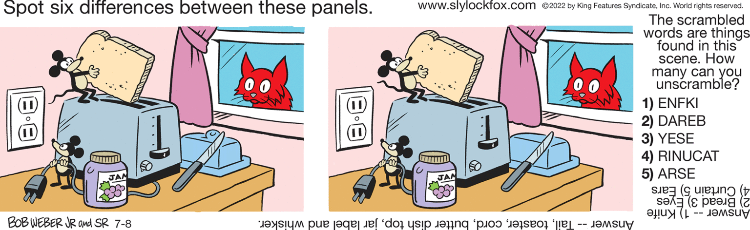 Illustration OCR: Spot six differences between these panels. BOB WEBER JR and SR 7-8 www.slylockfox.com 2022 by King Features SyndicateInc. World rights reserved. The scrambled words are things found in this scene. How many can you unscramble? www 1 de pe acest site po 1) ENFKI 2) DAREB 3) YESE 4) RINUCAT 5) ARSE sIe7 (s ule?ng (t sex ( Spot six differences between these panels . BOB WEBER JR and SR 7-8 www.slylockfox.com 2022 by King Features SyndicateInc. World rights reserved . The scrambled words are things found in this scene . How many can you unscramble ? www 1 de pe acest site po 1 ) ENFKI 2 ) DAREB 3 ) YESE 4 ) RINUCAT 5 ) ARSE sIe7 ( s ule?ng ( t sex (