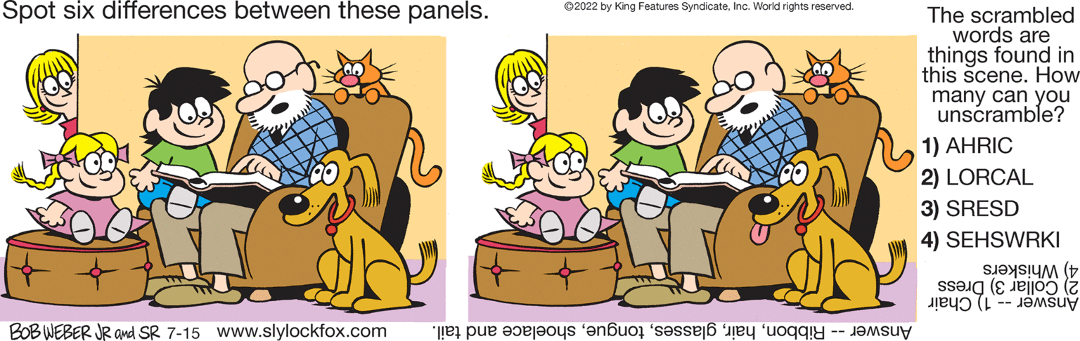Mammal OCR: Spot six differences between these panels. BOB WEBER JR and SR 7-15 www.slylockfox.com ?2022 by King Features SyndicateInc. World rights reserved. e pe tots els The scrambled words are things found in this scene. How many can you unscramble? 1) AHRIC 2) LORCAL 3) SRESD 4) SEHSWRKI (5 (2 Spot six differences between these panels . BOB WEBER JR and SR 7-15 www.slylockfox.com ?2022 by King Features SyndicateInc. World rights reserved . e pe tots els The scrambled words are things found in this scene . How many can you unscramble ? 1 ) AHRIC 2 ) LORCAL 3 ) SRESD 4 ) SEHSWRKI ( 5 ( 2