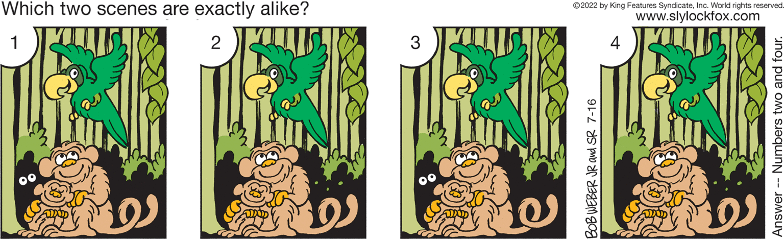 Pattern OCR: Which two scenes are exactly alike? 1 2 (D) 3 ?2022 by King Features SyndicateInc. World rights reserved. www.slylockfox.com BOB WEBER JR and SR 7-16 Answer Numbers two and four. Which two scenes are exactly alike ? 1 2 ( D ) 3 ?2022 by King Features SyndicateInc. World rights reserved . www.slylockfox.com BOB WEBER JR and SR 7-16 Answer Numbers two and four .