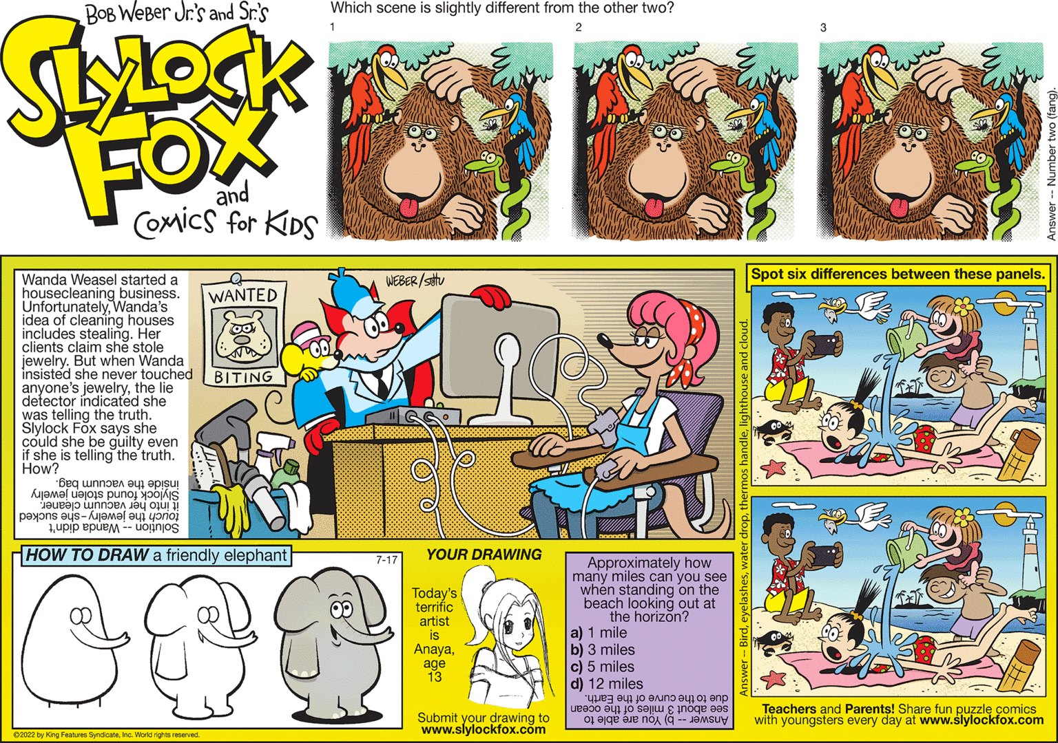 Line OCR: Wanda Weasel started housecleaning business. UnfortunatelyWanda's idea of cleaning houses includes stealing. Her clients claim she stole jewelry. But when Wanda insisted she never touched anyone's jewelrythe lie detector indicated she was telling the truth. Slylock Fox says she could she be guilty even if she is telling the truth. How? Beq unne^ ?? ??isu Aramalar un je ne paxons eys- j 1upip epues WANTED ?2022 by King Features SyndicateInc. World rights reserved. BITING WEBER/stu HOW TO DRAW a friendly elephant C PR 7-17 100 YOUR DRAWING Today's terrific artist is Anayaage 13 Submit your drawing to www.slylockfox.com Approximately how many miles can you see when standing on the beach looking out at the horizon? a) 1 mile b) 3 miles c) 5 miles d) 12 miles "???? ??? ?? ???? ?? 01 ??? |ueen aql lo se|??noqe eas o e are no er droplighthouse and cloud Spot six differences between these panels. Teachers and Parents! Share fun puzzle comics with youngsters every day at www.slylockfox.com Wanda Weasel started housecleaning business . UnfortunatelyWanda's idea of cleaning houses includes stealing . Her clients claim she stole jewelry . But when Wanda insisted she never touched anyone's jewelrythe lie detector indicated she was telling the truth . Slylock Fox says she could she be guilty even if she is telling the truth . How ? Beq unne ^ ?? ??isu Aramalar un je ne paxons eys- j 1upip epues WANTED ?2022 by King Features SyndicateInc. World rights reserved . BITING WEBER / stu HOW TO DRAW a friendly elephant C PR 7-17 100 YOUR DRAWING Today's terrific artist is Anayaage 13 Submit your drawing to www.slylockfox.com Approximately how many miles can you see when standing on the beach looking out at the horizon ? a ) 1 mile b ) 3 miles c ) 5 miles d ) 12 miles " ???? ??? ?? ???? ?? 01 ??? | ueen aql lo se | ??noqe eas o e are no er dropthermos handlelighthouse and cloud Spot six differences between these panels . Teachers and Parents ! Share fun puzzle comics with youngsters every day at www.slylockfox.com