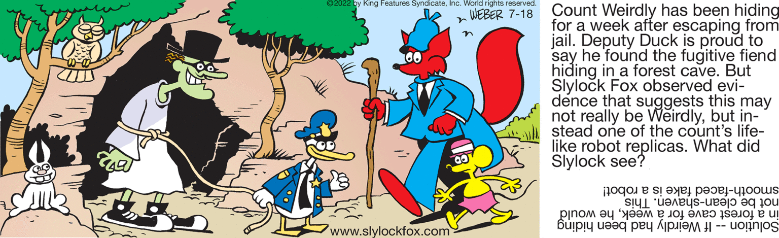 Happy OCR: ?2022 by King Features SyndicateInc. World rights reserved. WEBER 7-18 www.slylockfox.com Count Weirdly has been hiding for a week after escaping from jail. Deputy Duck is proud to say he found the fugitive fiend hiding in a forest cave. But Slylock Fox observed evi- dence that suggests this may not really be Weirdlybut in- stead one of the count's life- like robot replicas. What did Slylock see? e se p - ???? saloj e u ? ? -- uoginjos ???? ?? '???? ? ? buip!y useq pe? ? ?2022 by King Features SyndicateInc. World rights reserved . WEBER 7-18 www.slylockfox.com Count Weirdly has been hiding for a week after escaping from jail . Deputy Duck is proud to say he found the fugitive fiend hiding in a forest cave . But Slylock Fox observed evi dence that suggests this may not really be Weirdlybut in stead one of the count's life like robot replicas . What did Slylock see ? e se p - ???? saloj e u ? ? -- uoginjos ???? ?? ' ???? ? ? buip ! y useq pe? ?