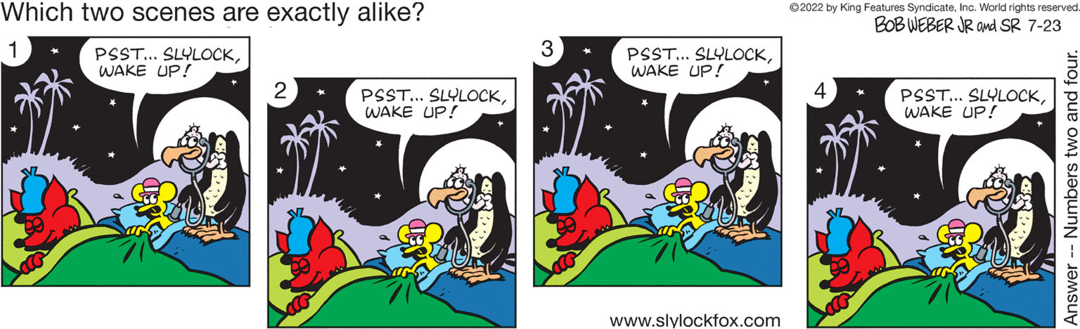 Comics OCR: Which two scenes are exactly alike? PSST... SLYLOCKWAKE UP! 2 PSST... SLYLOCKWAKE UP! 3 PSST... SLYLOCKWAKE UP! www.slylockfox.com ?2022 by King Features SyndicateInc. World rights reserved. BOB WEBER JR and SR 7-23 PSST... SLYLOCKWAKE UP! Answer Numbers two and four. Which two scenes are exactly alike ? PSST ... SLYLOCKWAKE UP ! 2 PSST ... SLYLOCKWAKE UP ! 3 PSST ... SLYLOCKWAKE UP ! www.slylockfox.com ?2022 by King Features SyndicateInc. World rights reserved . BOB WEBER JR and SR 7-23 PSST ... SLYLOCKWAKE UP ! Answer Numbers two and four .