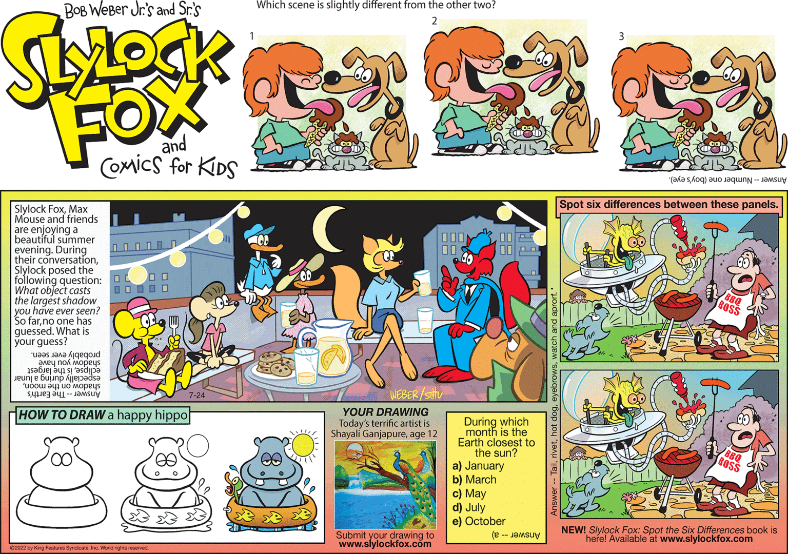 Fictional character OCR: Bob Weber Jr.'s LYLOCK FOX and COMICS FOR KIDS Slylock FoxMax Mouse and friends are enjoying a beautiful summer evening. During their conversationSlylock posed the following question: What object casts the largest shadow you have ever seen So farno one has guessed. What is your guess? was an eqoid any nox Mopeus Jeune Gun jepadsa to opeus SU 000000 00 00000 HOW TO DRAW a happy hippo LO 12002 by King Features SyndicateInc. World rights reserved. YOUR DRAWING Today's terrific artist is Shayali Ganjapureage 12 Submit your drawing to www.slylockfox.com During which month is the Earth closest to the sun? a) January b) March c) May d) July e) October (-Jay Spot six differences between these panels. BOSS NEW! Slylock Fox: Spot the Six Differences book is here! Available at www.slylockfox.com Bob Weber Jr.'s LYLOCK FOX and COMICS FOR KIDS Slylock FoxMax Mouse and friends are enjoying a beautiful summer evening . During their conversationSlylock posed the following question : What object casts the largest shadow you have ever seen So farno one has guessed . What is your guess ? was an eqoid any nox Mopeus Jeune Gun jepadsa to opeus SU 000000 00 00000 HOW TO DRAW a happy hippo LO 12002 by King Features SyndicateInc. World rights reserved . YOUR DRAWING Today's terrific artist is Shayali Ganjapureage 12 Submit your drawing to www.slylockfox.com During which month is the Earth closest to the sun ? a ) January b ) March c ) May d ) July e ) October ( -Jay Spot six differences between these panels . BOSS NEW ! Slylock Fox : Spot the Six Differences book is here ! Available at www.slylockfox.com