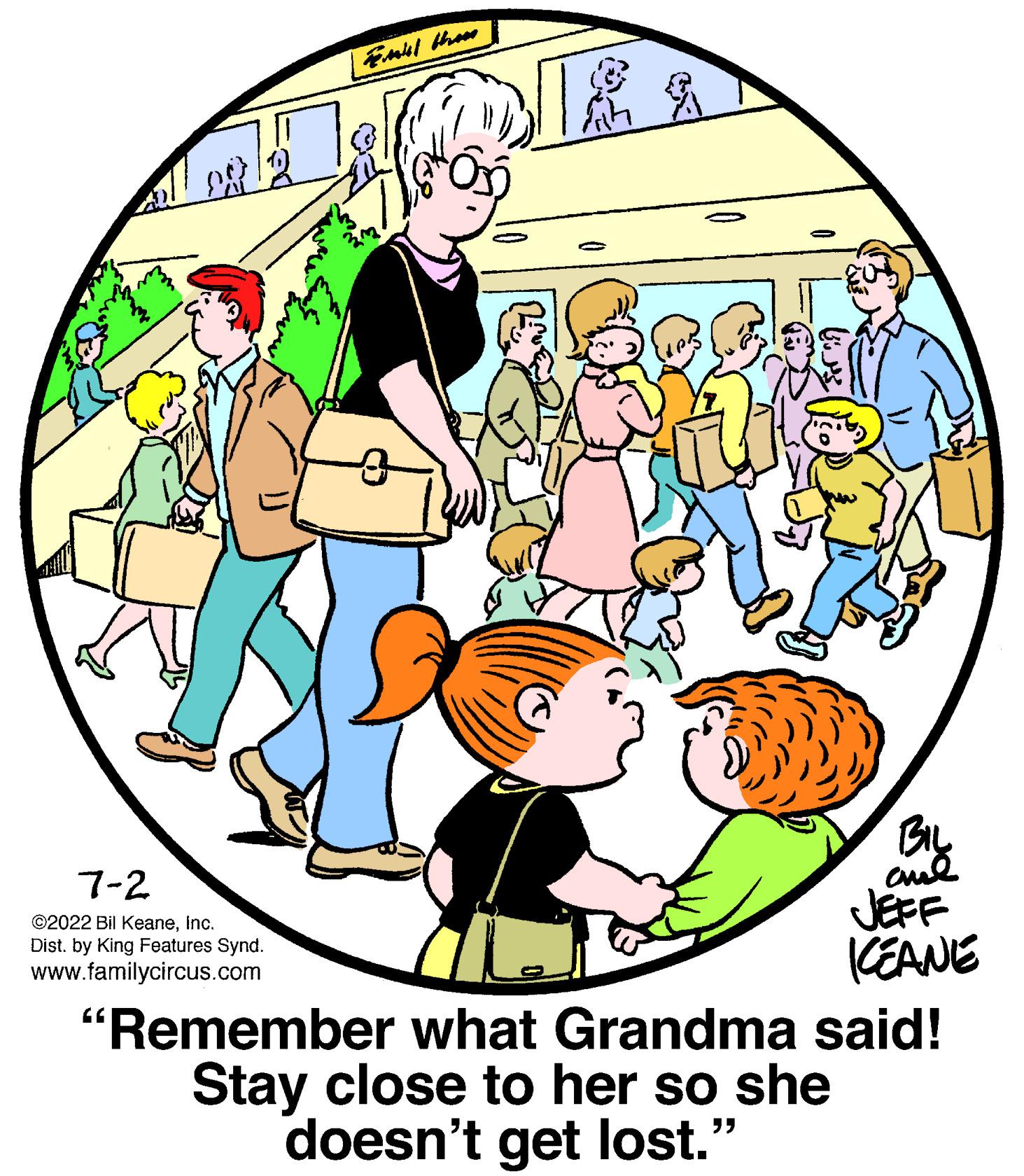 Circle OCR: Fill then DIE & BIL and 7-2 ?2022 Bil KeaneInc. Dist. by King Features Synd. www.familycircus.com ICEANE "Remember what Grandma said! Stay close to her so she doesn't get lost." 20 Fill then DIE & BIL and 7-2 ?2022 Bil KeaneInc. Dist . by King Features Synd . www.familycircus.com ICEANE " Remember what Grandma said ! Stay close to her so she doesn't get lost . " 20