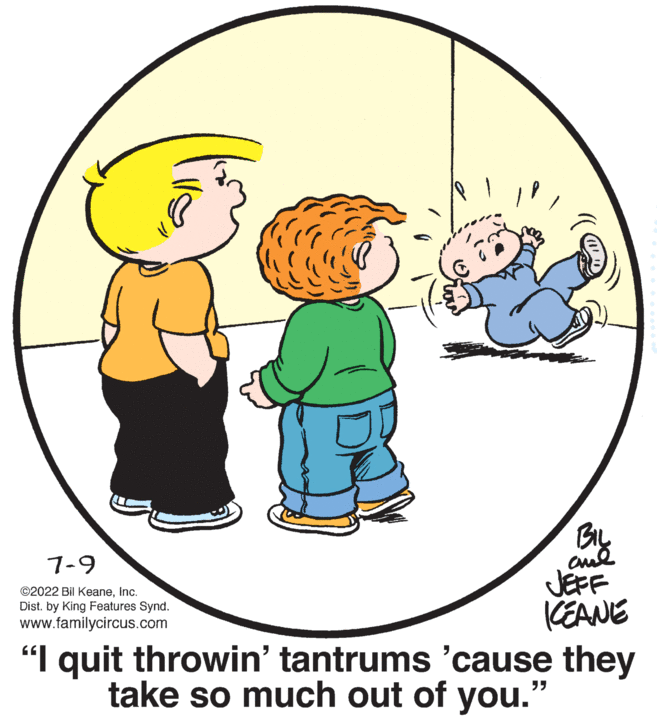 Organism OCR: 7-9 ©2022 Bil KeaneInc. Dist. by King Features Synd. www.familycircus.com BIL ??? JEFF KEANE "I quit throwin' tantrums 'cause they take so much out of you.' "" 7-9 © 2022 Bil KeaneInc. Dist . by King Features Synd . www.familycircus.com BIL ??? JEFF KEANE " I quit throwin ' tantrums ' cause they take so much out of you . ' " "
