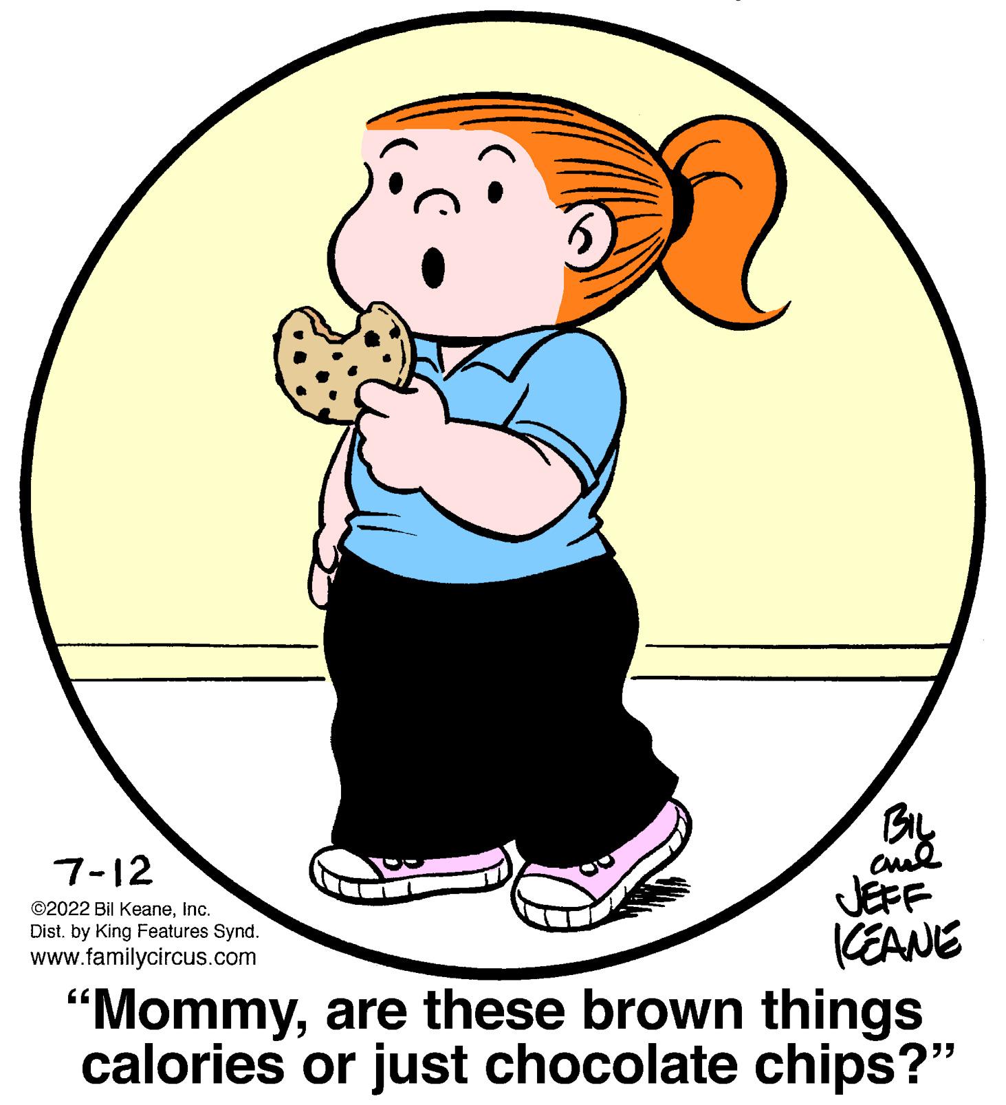 People OCR: 7-12 ©2022 Bil KeaneInc. Dist. by King Features Synd. www.familycircus.com BIL ??? JEFF KEANE "Mommyare these brown things calories or just chocolate chips?" 7-12 © 2022 Bil KeaneInc. Dist . by King Features Synd . www.familycircus.com BIL ??? JEFF KEANE " Mommyare these brown things calories or just chocolate chips ? "