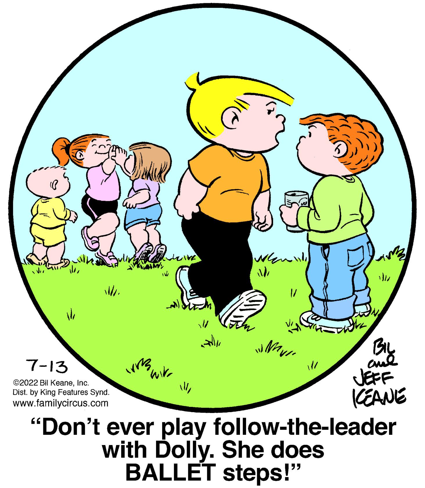 Font OCR: 7-13 ?2022 Bil KeaneInc. Dist. by King Features Synd. www.familycircus.com vrs weite wir When 1/ WN VI 4M2 BIL and KEANE "Don't ever play follow-the-leader with Dolly. She does BALLET steps!" 7-13 ?2022 Bil KeaneInc. Dist . by King Features Synd . www.familycircus.com vrs weite wir When 1 / WN VI 4M2 BIL and KEANE " Don't ever play follow - the - leader with Dolly . She does BALLET steps ! "