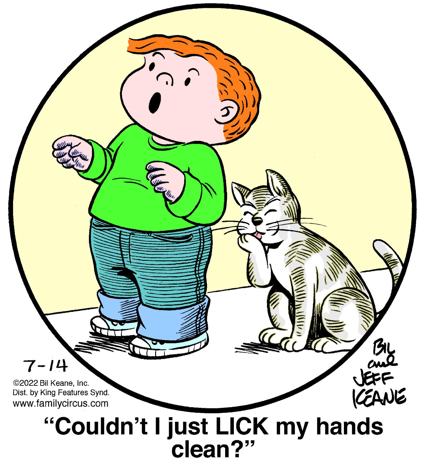 Art OCR: Whey Con l antara the 7-14 ?2022 Bil KeaneInc. Dist. by King Features Synd. www.familycircus.com BIL chil JEFF KEANE "Couldn't I just LICK my hands clean?" Whey Con l antara the 7-14 ?2022 Bil KeaneInc. Dist . by King Features Synd . www.familycircus.com BIL chil JEFF KEANE " Couldn't I just LICK my hands clean ? "