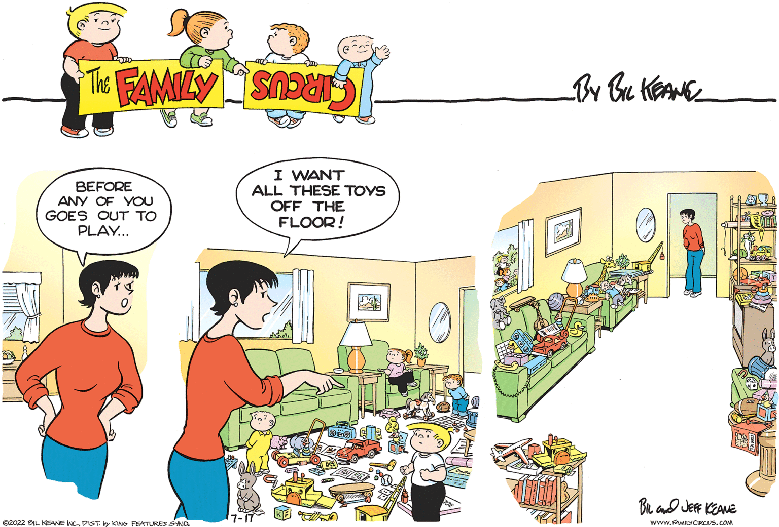 Comics OCR: BEFORE ANY OF YOU GOES OUT TO PLAY... ?2022 BIL KEANE INCDIST. by KING FEATURES SYND I WANT ALL THESE TOYS OFF THE FLOOR! 7-17 BIL and JEFF KEANE www.MILY CIRCUS.COM V BOOST BEFORE ANY OF YOU GOES OUT TO PLAY ... ?2022 BIL KEANE INCDIST . by KING FEATURES SYND I WANT ALL THESE TOYS OFF THE FLOOR ! 7-17 BIL and JEFF KEANE www.MILY CIRCUS.COM V BOOST