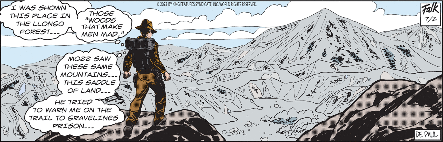Font OCR: I WAS SHOWN THIS PLACE IN THE LLONGO FOREST. THOSE "WOODS THAT MAKE MEN MAD." MOZZ SAW THESE SAME MOUNTAINS.. THIS SADDLE OF LAND... HE TRIED TO WARN ME ON THE TRAIL TO GRAVELINES PRISON... ?2022 BY KING FEATURES SYNDICATEINC. WORLD RIGHTS RESERVED. PROD Falk 7/2 DE PAUL I WAS SHOWN THIS PLACE IN THE LLONGO FOREST . THOSE " WOODS THAT MAKE MEN MAD . " MOZZ SAW THESE SAME MOUNTAINS .. THIS SADDLE OF LAND ... HE TRIED TO WARN ME ON THE TRAIL TO GRAVELINES PRISON ... ?2022 BY KING FEATURES SYNDICATEINC . WORLD RIGHTS RESERVED . PROD Falk 7/2 DE PAUL