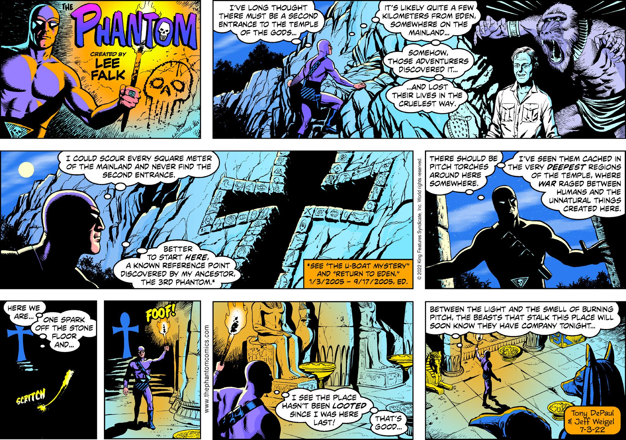 Fictional character OCR: THE PHANTOM CREATED BY LEE FALK I'VE LONG THOUGHT THERE MUST BE A SECOND ENTRANCE TO THE TEMPLE OF THE GODS... IT'S LIKELY QUITE A FEW KILOMETERS FROM EDENSOMEWHERE ON THE MAINLAND... SOMEHOWTHOSE ADVENTURERS DISCOVERED IT... ...AND LOST THEIR LIVES IN THE CRUELEST WAY. I COULD SCOUR EVERY SQUARE METER OF THE MAINLAND AND NEVER FIND THE SECOND ENTRANCE. HERE WE ARE... ONE SPARK OFF THE STONE FLOOR AND... BETTER TO START HEREA KNOWN REFERENCE POINT DISCOVERED BY MY ANCESTORTHE 3RD PHANTOM.* FOOF! *SEE THE U-BOAT MYSTERY" AND "RETURN TO EDEN" 1/3/2005 - 9/17/2005ED. SCRITCH www.thephantomcomics.com I SEE THE PLACE HASN'T BEEN LOOTED SINCE I WAS HERE LAST! © 2022 King Features SyndicateInc. World rights reserved. THERE SHOULD BE PITCH TORCHES AROUND HERE SOMEWHERE. I'VE SEEN THEM CACHED IN THE VERY DEEPEST REGIONS OF THE TEMPLEWHERE WAR RAGED BETWEEN HUMANS AND THE UNNATURAL THINGS CREATED HERE. BETWEEN THE LIGHT AND THE SMELL OF BURNING PITCHTHE BEASTS THAT STALK THIS PLACE WILL SOON KNOW THEY HAVE COMPANY TONIGHT... THAT'S GOOD... Tony DePaul & Jeff Weigel 7-3-22 THE PHANTOM CREATED BY LEE FALK I'VE LONG THOUGHT THERE MUST BE A SECOND ENTRANCE TO THE TEMPLE OF THE GODS ... IT'S LIKELY QUITE A FEW KILOMETERS FROM EDENSOMEWHERE ON THE MAINLAND ... SOMEHOWTHOSE ADVENTURERS DISCOVERED IT ... ... AND LOST THEIR LIVES IN THE CRUELEST WAY . I COULD SCOUR EVERY SQUARE METER OF THE MAINLAND AND NEVER FIND THE SECOND ENTRANCE . HERE WE ARE ... ONE SPARK OFF THE STONE FLOOR AND ... BETTER TO START HEREA KNOWN REFERENCE POINT DISCOVERED BY MY ANCESTORTHE 3RD PHANTOM . * FOOF ! * SEE THE U - BOAT MYSTERY " AND " RETURN TO EDEN" 1/3/2005 - 9/17/2005ED . SCRITCH www.thephantomcomics.com I SEE THE PLACE HASN'T BEEN LOOTED SINCE I WAS HERE LAST ! © 2022 King Features SyndicateInc. World rights reserved . THERE SHOULD BE PITCH TORCHES AROUND HERE SOMEWHERE . I'VE SEEN THEM CACHED IN THE VERY DEEPEST REGIONS OF THE TEMPLEWHERE WAR RAGED BETWEEN HUMANS AND THE UNNATURAL THINGS CREATED HERE . BETWEEN THE LIGHT AND THE SMELL OF BURNING PITCHTHE BEASTS THAT STALK THIS PLACE WILL SOON KNOW THEY HAVE COMPANY TONIGHT ... THAT'S GOOD ... Tony DePaul & Jeff Weigel 7-3-22