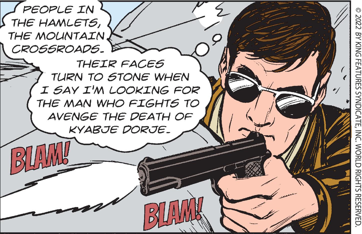 Shotgun OCR: PEOPLE IN THE HAMLETSTHE MOUNTAIN. CROSSROADS. THEIR FACES TURN TO STONE WHEN I SAY I'M LOOKING FOR THE MAN WHO FIGHTS TO AVENGE THE DEATH OF KYABJE DORJE. BLAM! BLAM! ?2022 BY KING FEATURES SYNDICATEINC. WORLD RIGHTS RESERVED. PEOPLE IN THE HAMLETSTHE MOUNTAIN . CROSSROADS . THEIR FACES TURN TO STONE WHEN I SAY I'M LOOKING FOR THE MAN WHO FIGHTS TO AVENGE THE DEATH OF KYABJE DORJE . BLAM ! BLAM ! ?2022 BY KING FEATURES SYNDICATEINC . WORLD RIGHTS RESERVED .