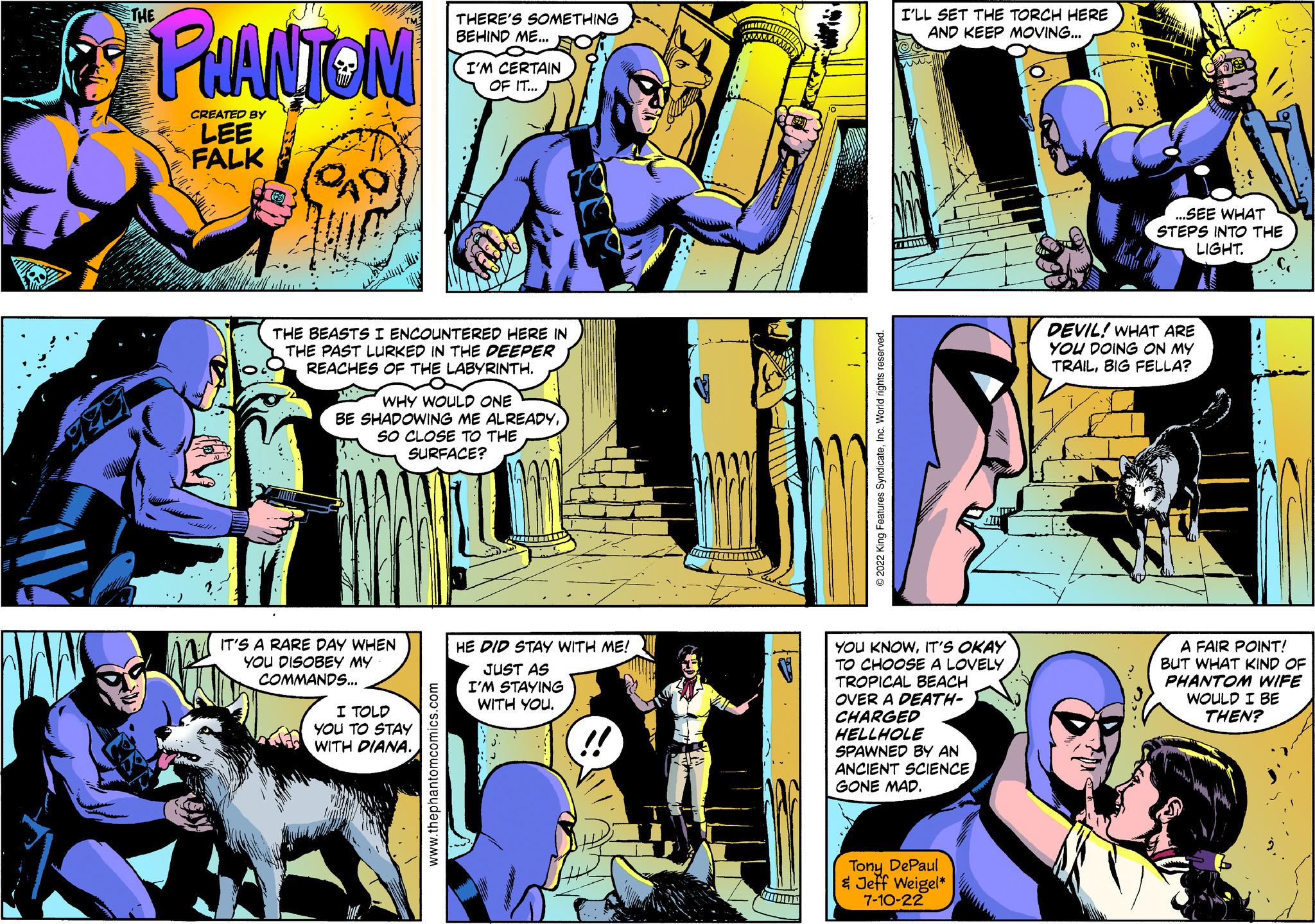 People OCR: THERE'S SOMETHING BEHIND ME... I'LL SET THE TORCH HERE AND KEEP MOVING... wwwwww THE PHANTOM CREATED BY LEE FALK I'M CERTAIN OF IT... THE BEASTS I ENCOUNTERED HERE IN THE PAST LURKED IN THE DEEPER REACHES OF THE LABYRINTH. WHY WOULD ONE BE SHADOWING ME ALREADYSO CLOSE TO THE SURFACE? 2022 King Features SyndicateInc. World rights reserved. ...SEE WHAT STEPS INTO THE LIGHT. DEVIL! WHAT ARE YOU DOING ON MY TRAILBIG FELLA? IT'S A RARE DAY WHEN YOU DISOBEY MY COMMANDS... I TOLD YOU TO STAY WITH DIANA. www.thephantomcomics.com HE DID STAY WITH ME! JUST AS I'M STAYING WITH YOU. YOU KNOWIT'S OKAY TO CHOOSE A LOVELY TROPICAL BEACH OVER A DEATH- CHARGED HELLHOLE SPAWNED BY AN ANCIENT SCIENCEGONE MAD. A FAIR POINT! BUT WHAT KIND OF PHANTOM WIFE WOULD I BE THEN? Tony DePaul & Jeff Weigel* 7-10-22 THERE'S SOMETHING BEHIND ME ... I'LL SET THE TORCH HERE AND KEEP MOVING ... wwwwww THE PHANTOM CREATED BY LEE FALK I'M CERTAIN OF IT ... THE BEASTS I ENCOUNTERED HERE IN THE PAST LURKED IN THE DEEPER REACHES OF THE LABYRINTH . WHY WOULD ONE BE SHADOWING ME ALREADYSO CLOSE TO THE SURFACE ? 2022 King Features SyndicateInc. World rights reserved . ... SEE WHAT STEPS INTO THE LIGHT . DEVIL ! WHAT ARE YOU DOING ON MY TRAILBIG FELLA ? IT'S A RARE DAY WHEN YOU DISOBEY MY COMMANDS ... I TOLD YOU TO STAY WITH DIANA . www.thephantomcomics.com HE DID STAY WITH ME ! JUST AS I'M STAYING WITH YOU . YOU KNOWIT'S OKAY TO CHOOSE A LOVELY TROPICAL BEACH OVER A DEATH- CHARGED HELLHOLE SPAWNED BY AN ANCIENT SCIENCEGONE MAD . A FAIR POINT ! BUT WHAT KIND OF PHANTOM WIFE WOULD I BE THEN ? Tony DePaul & Jeff Weigel * 7-10-22