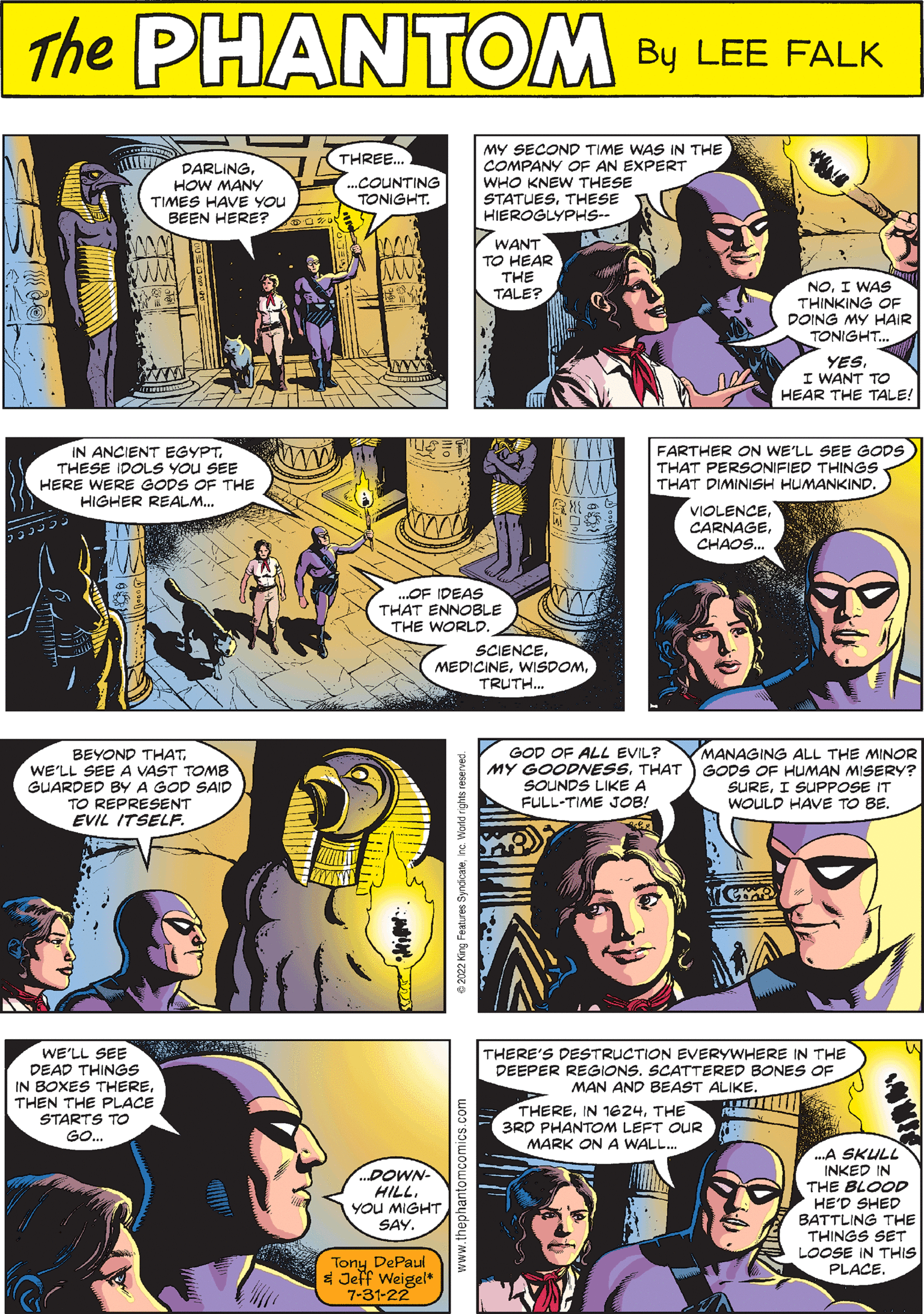 Art OCR: PHANTOM CREATED BY LEE FALK IN ANCIENT EGYPTTHESE IDOLS YOU SEE HERE WERE GODS OF THE HIGHER REALM... GOD OF ALL EVIL? MY GOODNESSTHAT SOUNDS LIKE A FULL-TIME JOB! PAD GAB ...OF IDEAS THAT ENNOBLE THE WORLD. MANAGING ALL THE MINOR GODS OF HUMAN MISERY? SUREI SUPPOSE IT WOULD HAVE TO BE. MEDICINEwww.thephantomcomics.com TRUTH... DARLINGHOW MANY TIMES HAVE YOU BEEN HERE? ww WE'LL SEE DEAD THINGS IN BOXES THERETHEN THE PLACE STARTS TO GO.... VIOLENCECHAOS... THREE... ...COUNTING TONIGHT. FARTHER ON WE'LL SEE GODS THAT PERSONIFIED THINGS. THAT DIMINISH HUMANKIND. W M ...DOWN- HILL. YOU MIGHT SAY. Tony DePaul & Jeff Weigel 7-31-22 MY SECOND TIME WAS IN THE COMPANY OF AN EXPERT WHO KNEW THESE STATUESTHESE HIEROGLYPHS-- WANT TO HEAR THE TALE? BEYOND THATWE'LL SEE A VAST TOMB GUARDED BY A GOD SAID TO REPRESENT EVIL ITSELF. NOI WAS THINKING OF DOING MY HAIR TONIGHT... THERETHE 3RD PHANTOM LEFT OUR MARK ON WALL... YESI WANT TO HEAR THE TALE! HUR THERE'S DESTRUCTION EVERYWHERE IN THE DEEPER REGIONS. SCATTERED BONES OF MAN AND BEAST ALIKE. ...A SKULL INKED IN THE BLOOD HE'D SHED BATTLING THE THINGS SET LOOSE IN THIS PLACE. PHANTOM CREATED BY LEE FALK IN ANCIENT EGYPTTHESE IDOLS YOU SEE HERE WERE GODS OF THE HIGHER REALM ... GOD OF ALL EVIL ? MY GOODNESSTHAT SOUNDS LIKE A FULL - TIME JOB ! PAD GAB ... OF IDEAS THAT ENNOBLE THE WORLD . MANAGING ALL THE MINOR GODS OF HUMAN MISERY ? SUREI SUPPOSE IT WOULD HAVE TO BE . MEDICINEwww.thephantomcomics.com TRUTH ... DARLINGHOW MANY TIMES HAVE YOU BEEN HERE ? ww WE'LL SEE DEAD THINGS IN BOXES THERETHEN THE PLACE STARTS TO GO .... VIOLENCECHAOS ... THREE ... ... COUNTING TONIGHT . FARTHER ON WE'LL SEE GODS THAT PERSONIFIED THINGS . THAT DIMINISH HUMANKIND . W M ... DOWN HILL . YOU MIGHT SAY . Tony DePaul & Jeff Weigel 7-31-22 MY SECOND TIME WAS IN THE COMPANY OF AN EXPERT WHO KNEW THESE STATUESTHESE HIEROGLYPHS- WANT TO HEAR THE TALE ? BEYOND THATWE'LL SEE A VAST TOMB GUARDED BY A GOD SAID TO REPRESENT EVIL ITSELF . NOI WAS THINKING OF DOING MY HAIR TONIGHT ... THEREIN 1624THE 3RD PHANTOM LEFT OUR MARK ON WALL ... YESI WANT TO HEAR THE TALE ! HUR THERE'S DESTRUCTION EVERYWHERE IN THE DEEPER REGIONS . SCATTERED BONES OF MAN AND BEAST ALIKE . ... A SKULL INKED IN THE BLOOD HE'D SHED BATTLING THE THINGS SET LOOSE IN THIS PLACE .