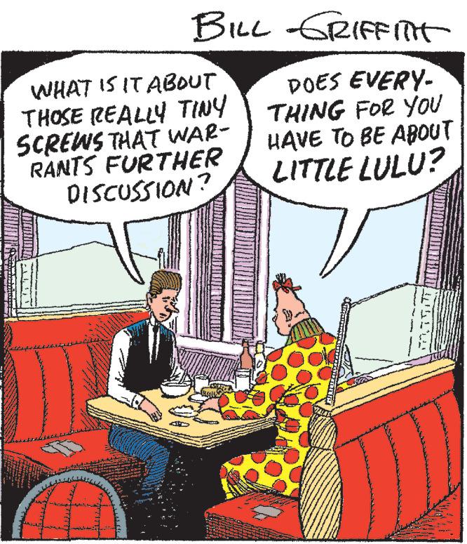 Conversation OCR: BILL GRIFFITT DOES EVERY- THING FOR YOU HAVE TO BE ABOUT LITTLE LULU? WHAT IS IT ABOUT THOSE REALLY TINY SCREWS THAT WAR- RANTS FURTHER DISCUSSION? BILL GRIFFITT DOES EVERY THING FOR YOU HAVE TO BE ABOUT LITTLE LULU ? WHAT IS IT ABOUT THOSE REALLY TINY SCREWS THAT WAR RANTS FURTHER DISCUSSION ?