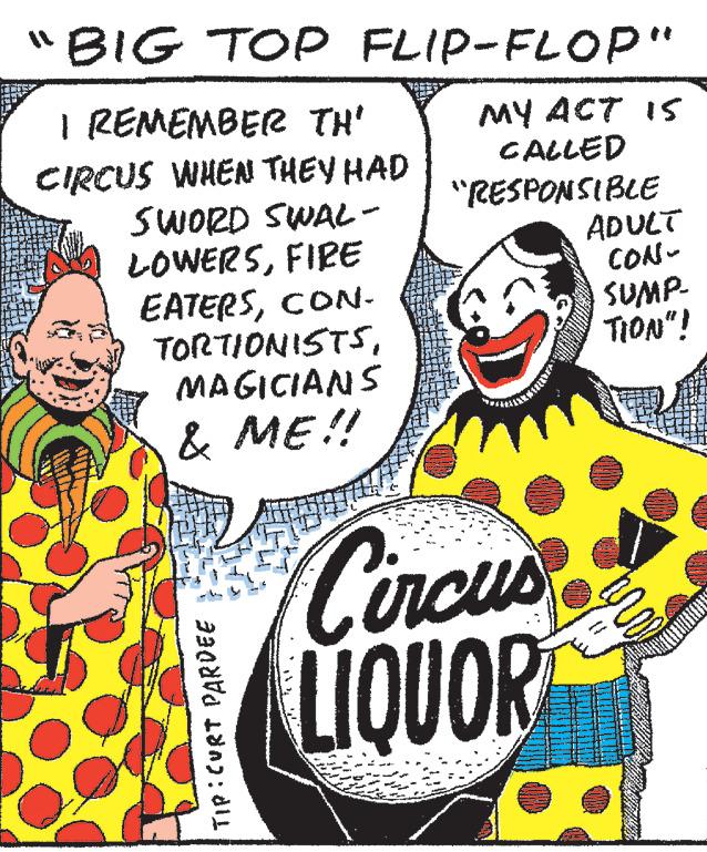 Humour OCR: BIG TOP FLIP-FLOP" MY ACT IS CALLED I REMEMBER TH' CIRCUS WHEN THEY HAD SWORD SWAL- LOWERSFIRE EATERSCON- TORTIONISTSMAGICIANS & ME!! TIP: CURT PARDEE "RESPONSIBLE Circus LIQUOR ADULT CON- SUMP- TION"! BIG TOP FLIP - FLOP " MY ACT IS CALLED I REMEMBER TH ' CIRCUS WHEN THEY HAD SWORD SWAL LOWERSFIRE EATERSCON TORTIONISTSMAGICIANS & ME !! TIP : CURT PARDEE " RESPONSIBLE Circus LIQUOR ADULT CON SUMP TION " !