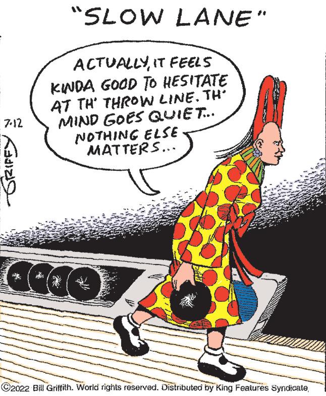 Fictional character OCR: 7-12 ? "SLOW LANE" ACTUALLYIT FEELS KINDA GOOD TO HESITATE AT TH' THROW LINE. TH' MIND GOES QUIET... NOTHING ELSE MATTERS... ?2022 Bill Griffith. World rights reserved. Distributed by King Features Syndicate7-12 ? " SLOW LANE " ACTUALLYIT FEELS KINDA GOOD TO HESITATE AT TH ' THROW LINE . TH ' MIND GOES QUIET ... NOTHING ELSE MATTERS ... ?2022 Bill Griffith . World rights reserved . Distributed by King Features Syndicate