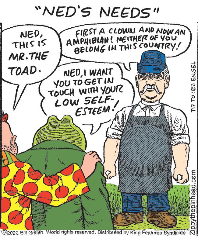 People OCR: "NED'S NEEDS" NEDTHIS 15 MR.THE TOAD. FIRST A CLOWN AND NOW AN AMPHIBIAN! NEITHER OF YOU BELONG IN THIS COUNTRY! NEDI WANT YOU TO GET IN TOUCH WITH YOUR LOW SELF- ESTEEM! S C2022 Bill Griffith. World rights reserved. Distributed by King Features Syndicate TIP TO ED ENGEL Zippythepinhead.com " NED'S NEEDS " NEDTHIS 15 MR.THE TOAD . FIRST A CLOWN AND NOW AN AMPHIBIAN ! NEITHER OF YOU BELONG IN THIS COUNTRY ! NEDI WANT YOU TO GET IN TOUCH WITH YOUR LOW SELF ESTEEM ! S C2022 Bill Griffith . World rights reserved . Distributed by King Features Syndicate TIP TO ED ENGEL Zippythepinhead.com