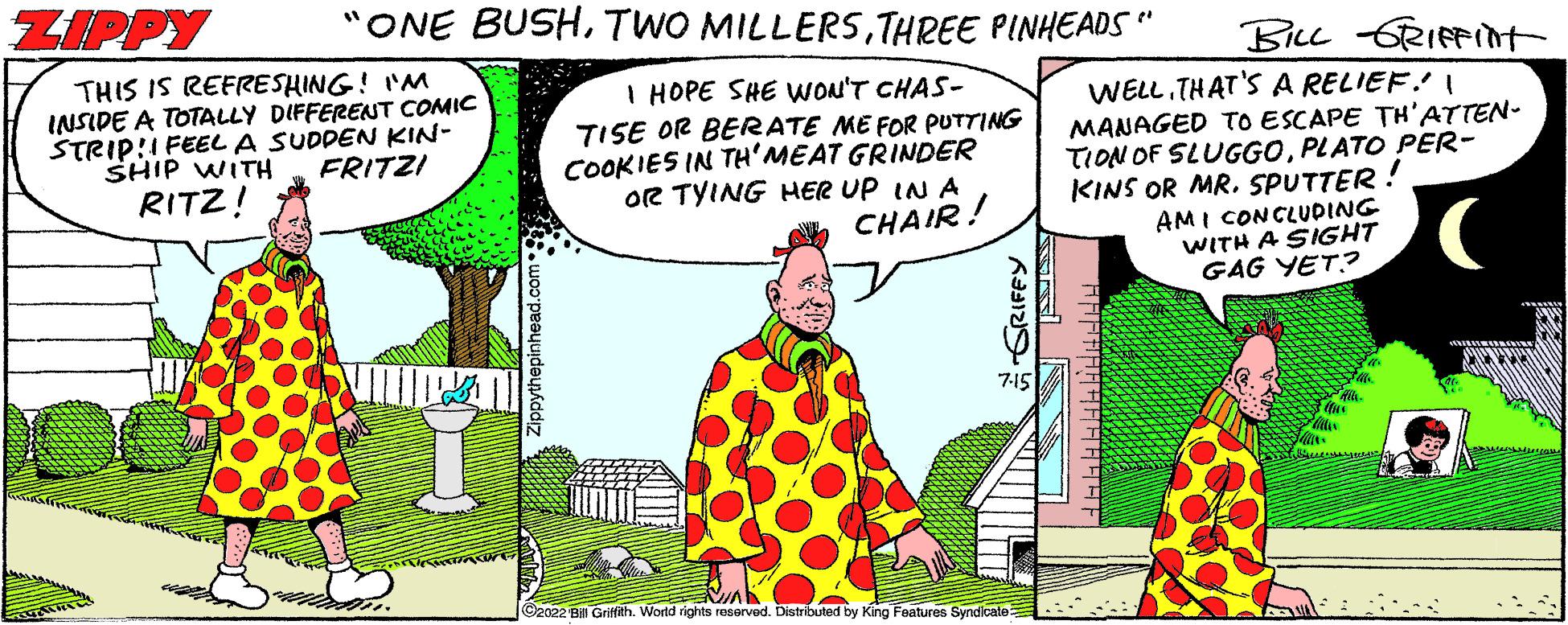 People OCR: "ONE BUSHTHREE PINHEADS" ZIPPY THIS IS REFRESHING! I'M INSIDE A TOTALLY DIFFERENT COMIC STRIP!! FEEL A SUDDEN KIN- FRITZI SHIP WITH RITZ! I HOPE SHE WON'T CHAS- TISE OR BERATE ME FOR PUTTING COOKIES IN TH'MEAT GRINDER OR TYING HER UP IN A CHAIR! 7-15 EVA ?2022 BEI Griffith. World rights reserved. Distributed by King Features Syndicate BILL GRIFFINt WELL. THAT'S A RELIEF! I MANAGED TO ESCAPE TH'ATTEN- TION OF SLUGGOPLATO PER- KINS OR MR. SPUTTER AMI CONCLUDING WITH A SIGHT GAG YET? AN 20228 " ONE BUSHTWO MILLERSTHREE PINHEADS " ZIPPY THIS IS REFRESHING ! I'M INSIDE A TOTALLY DIFFERENT COMIC STRIP !! FEEL A SUDDEN KIN FRITZI SHIP WITH RITZ ! I HOPE SHE WON'T CHAS TISE OR BERATE ME FOR PUTTING COOKIES IN TH'MEAT GRINDER OR TYING HER UP IN A CHAIR ! 7-15 EVA ?2022 BEI Griffith . World rights reserved . Distributed by King Features Syndicate BILL GRIFFINt WELL . THAT'S A RELIEF ! I MANAGED TO ESCAPE TH'ATTEN TION OF SLUGGOPLATO PER KINS OR MR . SPUTTER AMI CONCLUDING WITH A SIGHT GAG YET ? AN 20228