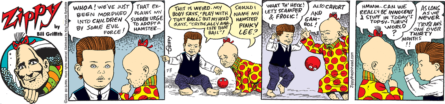 Comic book OCR: Zippy by Bill Griffith WHOA! WE'VE JUST BEEN MORPHED INTO CHILDREN BY SOME EVIL FORCE! THAT EX- PLAINS MY SUDDEN URGE TO ADOPTA HAMSTER. 1.3 THIS IS WEIRD. MY BODY SAYS"PLAY WITH THAT BALLBUT MY HEAD SAYS"CRITICALLY ANA. LYZE THAT I BALL"! ALSO CAVORT WHAT TH' HECK! SHOULD NAME MY LET'S SCAMPER AND & FROLIC! GAM- HAMSTER BOL! PINKY LEE? HMMM..CAN WE REALLY BE INNOCENT 2 STUFF IN TODAY'S TOPSY-TURVY WORLD ? AS LONG AS WE NEVER TRUST ANY. ONE OVER THIRTY MONTHS !! Zippy by Bill Griffith WHOA ! WE'VE JUST BEEN MORPHED INTO CHILDREN BY SOME EVIL FORCE ! THAT EX PLAINS MY SUDDEN URGE TO ADOPTA HAMSTER . 1.3 THIS IS WEIRD . MY BODY SAYS" PLAY WITH THAT BALLBUT MY HEAD SAYS" CRITICALLY ANA . LYZE THAT I BALL " ! ALSO CAVORT WHAT TH ' HECK ! SHOULD NAME MY LET'S SCAMPER AND & FROLIC ! GAM HAMSTER BOL ! PINKY LEE ? HMMM..CAN WE REALLY BE INNOCENT 2 STUFF IN TODAY'S TOPSY - TURVY WORLD ? AS LONG AS WE NEVER TRUST ANY . ONE OVER THIRTY MONTHS !!