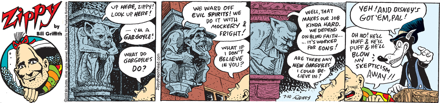 Line OCR: Zippy by Bill Griffith UP HEREZIPPY! LOOK UP HERE! I'M A GARGOYLE! WHAT DO GARGOYLES DO? WE WARD OFF EVIL SPIRITS! WE DO IT WITH MOCKERY & FRIGHT! WHAT IF I DON'T BELIEVE IN YOU? DEX 72 HIVYO B WELLTHAT MAKES OUR JOB KINDA HARD. WE DEPEND ON BLIND FAITH... -.IT'S WORKED FOR EONS! ARE THERE ANY NEW GARGOYLES I COULD BE- ILIEVE IN? 7-10 GRIFFY YEH! AND DISNEY'S GOT'EMPAL! OH NO! HE'LL HUFF & HE'LL PUFF & HE'LL BLOW : MY SKEPTICISM AWAY!! TU SEE Zippy by Bill Griffith UP HEREZIPPY ! LOOK UP HERE ! I'M A GARGOYLE ! WHAT DO GARGOYLES DO ? WE WARD OFF EVIL SPIRITS ! WE DO IT WITH MOCKERY & FRIGHT ! WHAT IF I DON'T BELIEVE IN YOU ? DEX 72 HIVYO B WELLTHAT MAKES OUR JOB KINDA HARD . WE DEPEND ON BLIND FAITH ... -.IT'S WORKED FOR EONS ! ARE THERE ANY NEW GARGOYLES I COULD BE ILIEVE IN ? 7-10 GRIFFY YEH ! AND DISNEY'S GOT'EMPAL ! OH NO ! HE'LL HUFF & HE'LL PUFF & HE'LL BLOW : MY SKEPTICISM AWAY !! TU SEE