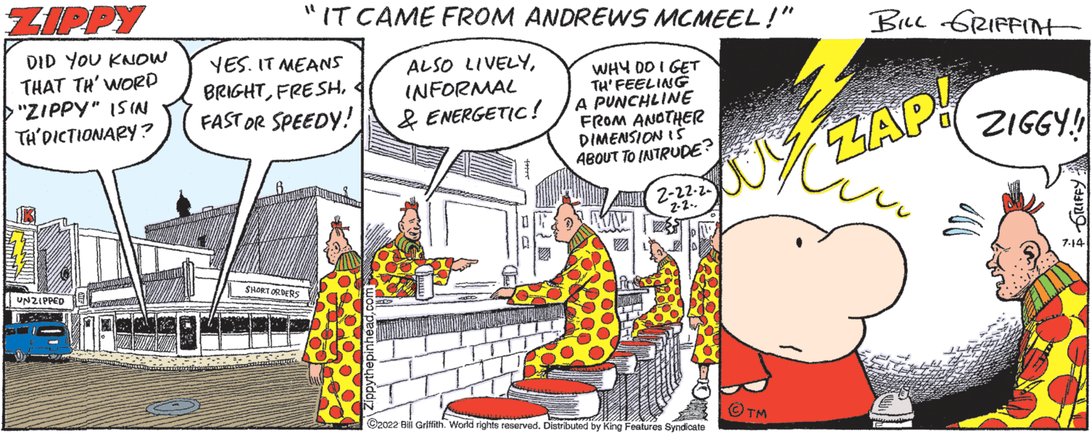 Parallel OCR: ZIPPY DID YOU KNOW THAT TH' WORD >"ZIPPY" ISIN TH'DICTIONARY? UNZIPPED I J "1 IT CAME FROM ANDREWS MCMEEL!" YES. IT MEANS BRIGHTFAST OR SPEEDY! SHORT ORDERS ALSO LIVELYINFORMAL & ENERGETIC! WHY DO I GET TH'FEELING A PUNCHLINE FROM ANOTHER DIMENSION IS ABOUT TO INTRUDE? 2-22-2 ?2022 Bill Griffith. World rights reserved. Distributed by King Features Syndicate TM BILL GRIFFITH ZAP! ZIGGY!! 7-14 ZIPPY DID YOU KNOW THAT TH ' WORD > " ZIPPY " ISIN TH'DICTIONARY ? UNZIPPED I J " 1 IT CAME FROM ANDREWS MCMEEL ! " YES . IT MEANS BRIGHTFAST OR SPEEDY ! SHORT ORDERS ALSO LIVELYINFORMAL & ENERGETIC ! WHY DO I GET TH'FEELING A PUNCHLINE FROM ANOTHER DIMENSION IS ABOUT TO INTRUDE ? 2-22-2 ?2022 Bill Griffith . World rights reserved . Distributed by King Features Syndicate TM BILL GRIFFITH ZAP ! ZIGGY !! 7-14