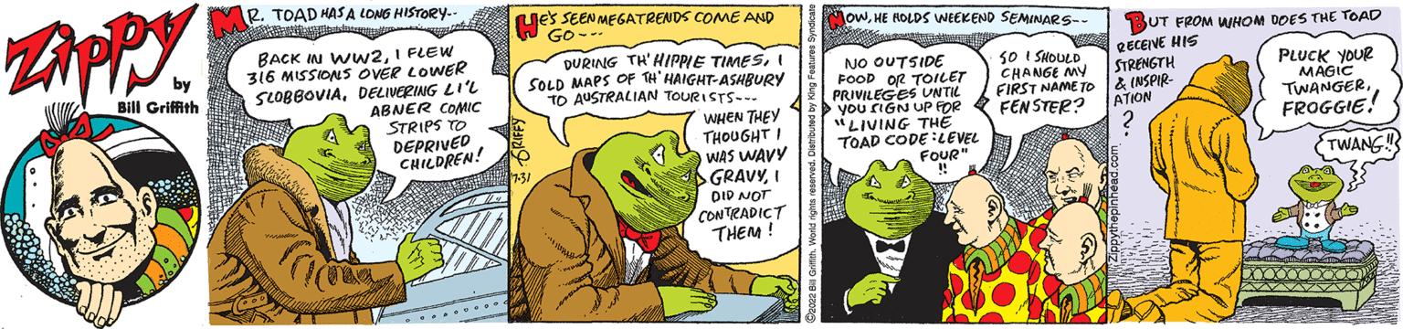 Fictional character OCR: Zippy by Bill Griffith we R. TOAD HAS A LONG HISTORY.. BACK IN WW2I FLEW 316 MISSIONS OVER LOWER SLOBBOVIADELIVERING LI'L ABNER COMIC STRIPS TO DEPRIVED CHILDREN! B RE'S SEEN MEGATRENDS COME AND Go-.. DURING TH' HIPPIE TIMESI ISOLD MAPS OF TH' HAIGHT-ASHBURY TO AUSTRALIAN TOURISTS... WHEN THEY THOUGHT I WAS WAVY GRAVYI DID NOT CONTRADICT THEM! OWHE HOLDS WEEKEND SEMINARS-- to NO OUTSIDE FOOD OR TOILET PRIVILEGES UNTIL you rIGN UP FOR "LIVING THE TOAD CODE LEVEL FOUR" SO I SHOULD CHANGE MY FIRST NAME TO FENSTER? BUT FROM WHOM DOES THE TOAD RECEIVE HIS STRENGTH & INSPIR ATION PLUCK YOUR MAGIC TWANGERFROGGIE! TWANG!! Zippy by Bill Griffith we R. TOAD HAS A LONG HISTORY .. BACK IN WW2I FLEW 316 MISSIONS OVER LOWER SLOBBOVIADELIVERING LI'L ABNER COMIC STRIPS TO DEPRIVED CHILDREN ! B RE'S SEEN MEGATRENDS COME AND Go- .. DURING TH ' HIPPIE TIMESI ISOLD MAPS OF TH ' HAIGHT - ASHBURY TO AUSTRALIAN TOURISTS ... WHEN THEY THOUGHT I WAS WAVY GRAVYI DID NOT CONTRADICT THEM ! OWHE HOLDS WEEKEND SEMINARS- to NO OUTSIDE FOOD OR TOILET PRIVILEGES UNTIL you rIGN UP FOR " LIVING THE TOAD CODE LEVEL FOUR " SO I SHOULD CHANGE MY FIRST NAME TO FENSTER ? BUT FROM WHOM DOES THE TOAD RECEIVE HIS STRENGTH & INSPIR ATION PLUCK YOUR MAGIC TWANGERFROGGIE ! TWANG !!