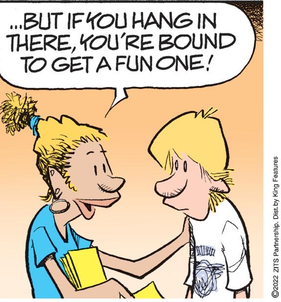 Jaw OCR: ...BUT IF YOU HANG IN THEREYOU'RE BOUND TO GET A FUN ONE! ?2022 ZITS Partnership. Dist.by King Features ... BUT IF YOU HANG IN THEREYOU'RE BOUND TO GET A FUN ONE ! ?2022 ZITS Partnership . Dist.by King Features