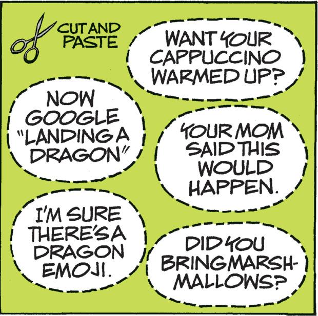 Handwriting OCR: of CUT AND PASTE NOW GOOGLE "LANDING A DRAGON" / I'M SURE THERE'S A DRAGON EMOJI. WANT YOUR CAPPUCCINO WARMED UP? YOUR MOM SAID THIS WOULD HAPPEN. DID YOU BRINGMARSH- MALLOWS? of CUT AND PASTE NOW GOOGLE " LANDING A DRAGON " / I'M SURE THERE'S A DRAGON EMOJI . WANT YOUR CAPPUCCINO WARMED UP ? YOUR MOM SAID THIS WOULD HAPPEN . DID YOU BRINGMARSH MALLOWS ?