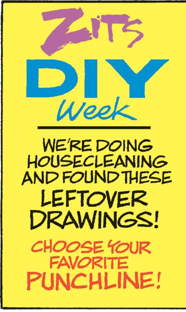 Graphic design OCR: ZITS DIY Week WE'RE DOING HOUSECLEANING AND FOUND THESE LEFTOVER DRAWINGS! CHOOSE YOUR FAVORITE PUNCHLINE! ZITS DIY Week WE'RE DOING HOUSECLEANING AND FOUND THESE LEFTOVER DRAWINGS ! CHOOSE YOUR FAVORITE PUNCHLINE !