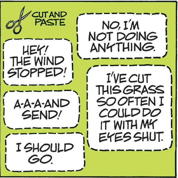 Parallel OCR: of CUT AND PASTE HEY! THE WIND STOPPED! A-A-A-AND SEND! I I SHOULD GO. NOI'M i NOT DOING ANYTHING. I'VE CUT THIS GRASS SO OFTEN I COULD DO i IT WITH MY EYES SHUT. of CUT AND PASTE HEY ! THE WIND STOPPED ! A - A - A - AND SEND ! I I SHOULD GO . NOI'M i NOT DOING ANYTHING . I'VE CUT THIS GRASS SO OFTEN I COULD DO i IT WITH MY EYES SHUT .