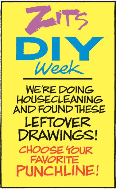 Art OCR: ZITS DIY Week WE'RE DOING HOUSECLEANING AND FOUND THESE LEFTOVER DRAWINGS! CHOOSE YOUR FAVORITE PUNCHLINE! ZITS DIY Week WE'RE DOING HOUSECLEANING AND FOUND THESE LEFTOVER DRAWINGS ! CHOOSE YOUR FAVORITE PUNCHLINE !