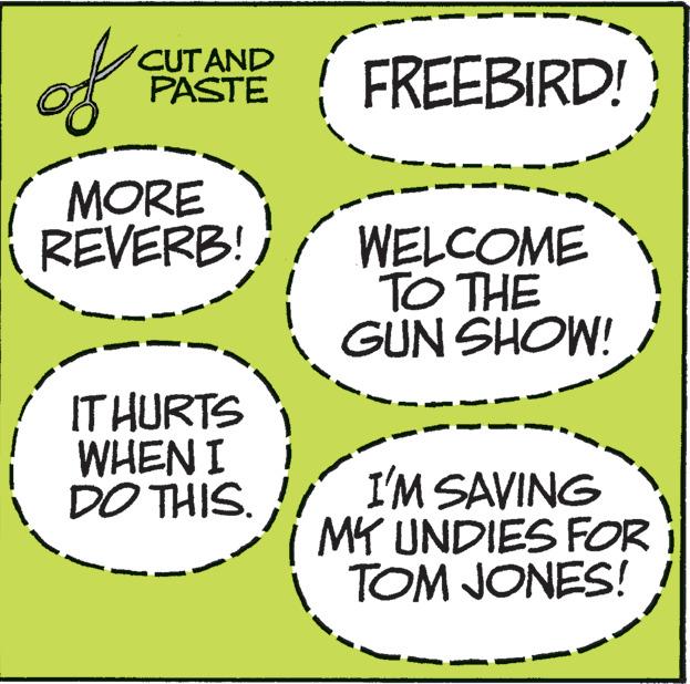 Circle OCR: of CUT AND PASTE MORE REVERB! IT HURTS WHEN I DO THIS. FREEBIRD! WELCOME TO THE GUN SHOW! I'M SAVING MY UNDIES FOR TOM JONES! of CUT AND PASTE MORE REVERB ! IT HURTS WHEN I DO THIS . FREEBIRD ! WELCOME TO THE GUN SHOW ! I'M SAVING MY UNDIES FOR TOM JONES !