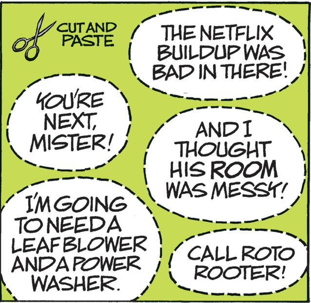 Slope OCR: of CUTAND PASTE YOU'RE NEXTMISTER! I'M GOING TO NEEDA LEAF BLOWER ANDA POWER WASHER. THE NETFLIX BUILDUP WAS BAD IN THERE! AND I THOUGHT HIS ROOM WAS MESSY! CALL ROTO ROOTER! of CUTAND PASTE YOU'RE NEXTMISTER ! I'M GOING TO NEEDA LEAF BLOWER ANDA POWER WASHER . THE NETFLIX BUILDUP WAS BAD IN THERE ! AND I THOUGHT HIS ROOM WAS MESSY ! CALL ROTO ROOTER !