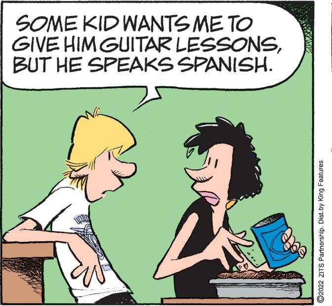Rectangle OCR: SOME KID WANTS ME TO GIVE HIM GUITAR LESSONSBUT HE SPEAKS SPANISH. ?2022 ZITS Partnership. Dist. by King Features SOME KID WANTS ME TO GIVE HIM GUITAR LESSONSBUT HE SPEAKS SPANISH . ?2022 ZITS Partnership . Dist . by King Features