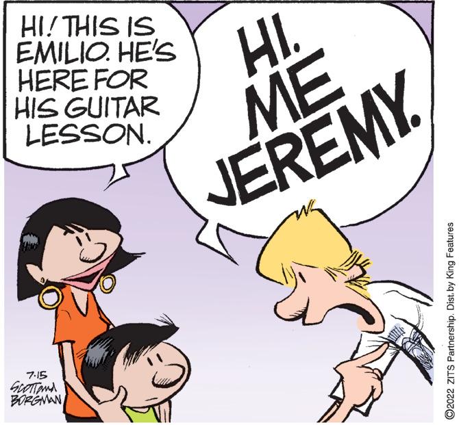 Sharing OCR: HI! THIS IS EMILIO. HE'S HERE FOR HIS GUITAR LESSON. 7.15 SCOTT and BORGMAN HI ME JEREMY ?2022 ZITS Partnership. Dist. by King Features HI ! THIS IS EMILIO . HE'S HERE FOR HIS GUITAR LESSON . 7.15 SCOTT and BORGMAN HI ME JEREMY ?2022 ZITS Partnership . Dist . by King Features
