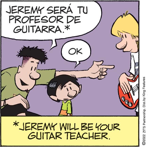 Mammal OCR: JEREMY SERÁ TU PROFESOR DE GUITARRA.* OK *JEREMY WILL BE YOUR GUITAR TEACHER. ?2022 ZITS Partnership. Dist. by King Features JEREMY SERÁ TU PROFESOR DE GUITARRA . * OK * JEREMY WILL BE YOUR GUITAR TEACHER . ?2022 ZITS Partnership . Dist . by King Features