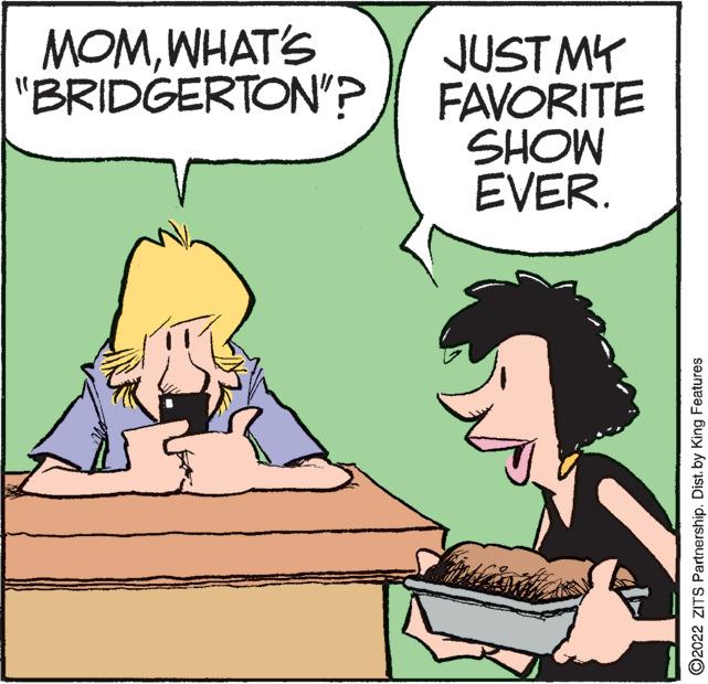 Line OCR: MOMWHAT'S "BRIDGERTON"? JUST MY FAVORITE MOHS EVER. ?2022 ZITS PartnershipDist. by King Features MOMWHAT'S " BRIDGERTON " ? JUST MY FAVORITE MOHS EVER . ?2022 ZITS PartnershipDist . by King Features