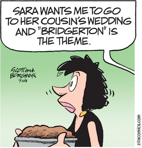 Font OCR: SARA WANTS ME TOGO TO HER COUSIN'S WEDDING AND "BRIDGERTON" IS THE THEME. GLOTT AND BORGMAN 7.19 zitscomics.com SARA WANTS ME TOGO TO HER COUSIN'S WEDDING AND " BRIDGERTON " IS THE THEME . GLOTT AND BORGMAN 7.19 zitscomics.com