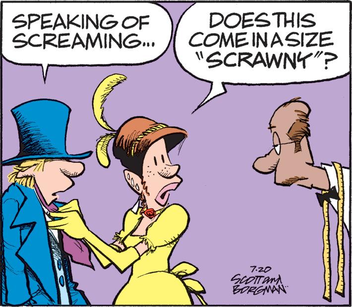 Finger OCR: SPEAKING OF SCREAMING... DOES THIS COME IN A SIZE "SCRAWNY"? 7.20 SCOTT AND BORGMAN SPEAKING OF SCREAMING ... DOES THIS COME IN A SIZE " SCRAWNY " ? 7.20 SCOTT AND BORGMAN